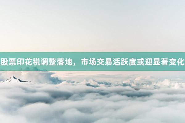 股票印花税调整落地，市场交易活跃度或迎显著变化