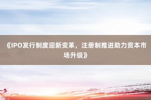 《IPO发行制度迎新变革，注册制推进助力资本市场升级》