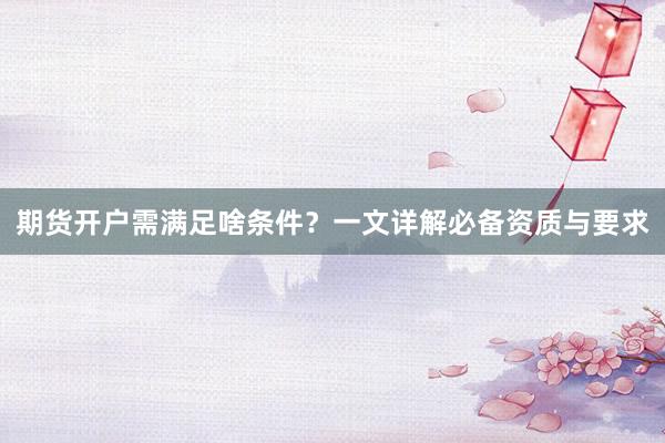 期货开户需满足啥条件？一文详解必备资质与要求