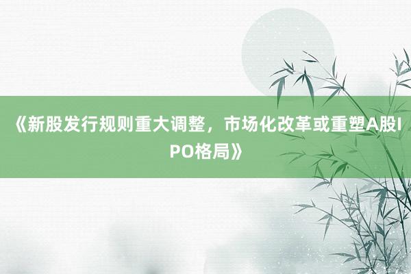 《新股发行规则重大调整，市场化改革或重塑A股IPO格局》