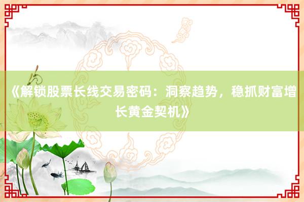 《解锁股票长线交易密码：洞察趋势，稳抓财富增长黄金契机》