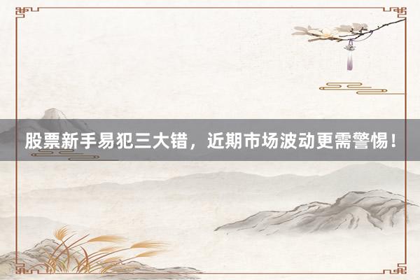 股票新手易犯三大错，近期市场波动更需警惕！