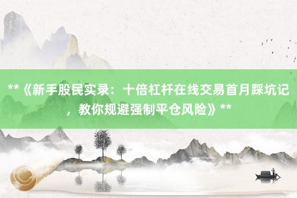 **《新手股民实录：十倍杠杆在线交易首月踩坑记，教你规避强制平仓风险》**