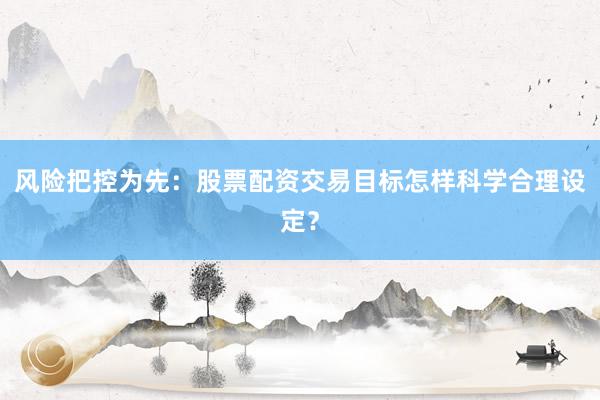 风险把控为先：股票配资交易目标怎样科学合理设定？