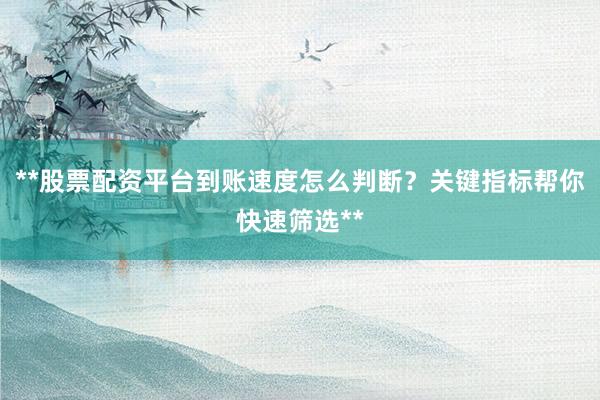 **股票配资平台到账速度怎么判断？关键指标帮你快速筛选**
