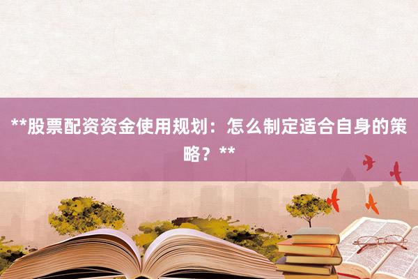 **股票配资资金使用规划：怎么制定适合自身的策略？**
