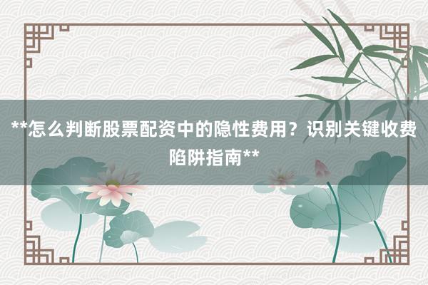 **怎么判断股票配资中的隐性费用？识别关键收费陷阱指南**