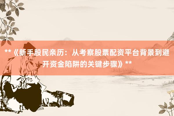 **《新手股民亲历：从考察股票配资平台背景到避开资金陷阱的关键步骤》**