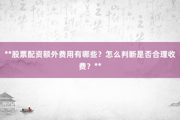 **股票配资额外费用有哪些？怎么判断是否合理收费？**