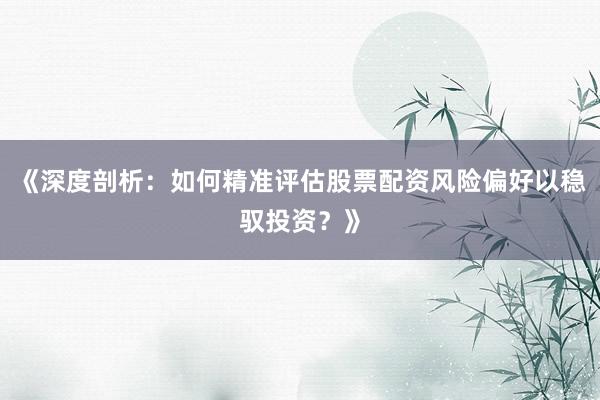 《深度剖析：如何精准评估股票配资风险偏好以稳驭投资？》