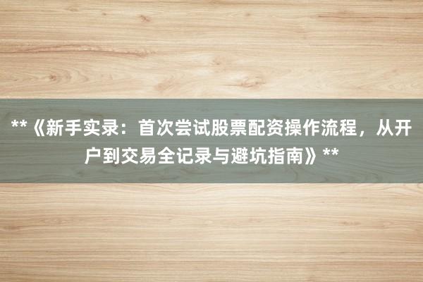 **《新手实录：首次尝试股票配资操作流程，从开户到交易全记录与避坑指南》**