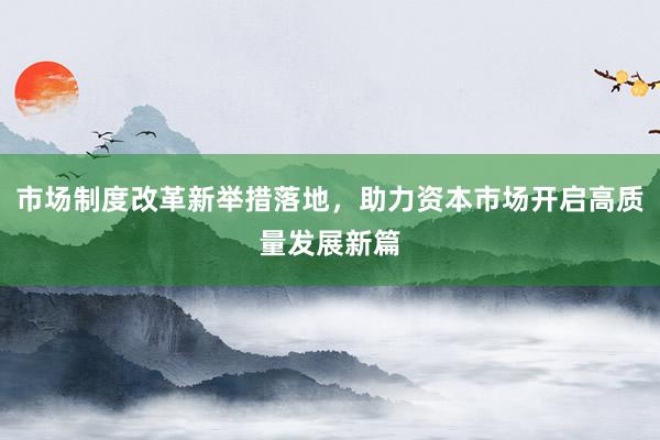 市场制度改革新举措落地，助力资本市场开启高质量发展新篇