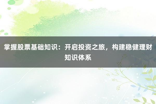 掌握股票基础知识：开启投资之旅，构建稳健理财知识体系
