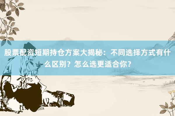股票配资短期持仓方案大揭秘：不同选择方式有什么区别？怎么选更适合你？