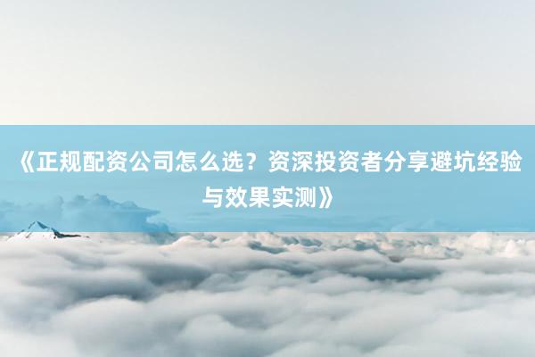 《正规配资公司怎么选？资深投资者分享避坑经验与效果实测》