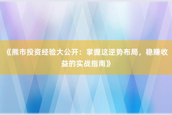 《熊市投资经验大公开：掌握这逆势布局，稳赚收益的实战指南》