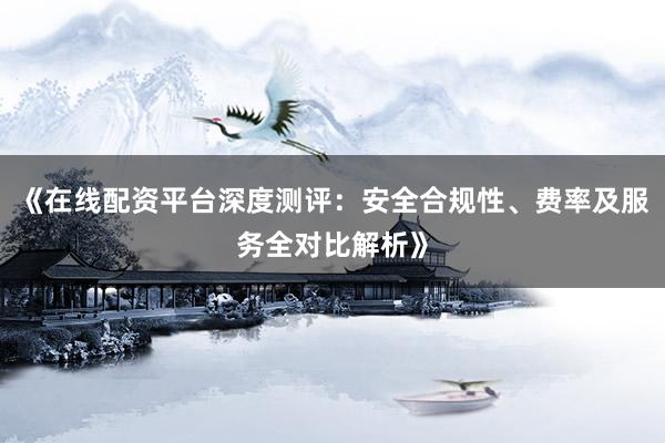 《在线配资平台深度测评:安全合规性、费率及服务全对比解析》