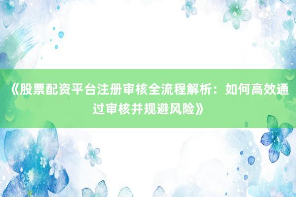 《股票配资平台注册审核全流程解析：如何高效通过审核并规避风险》