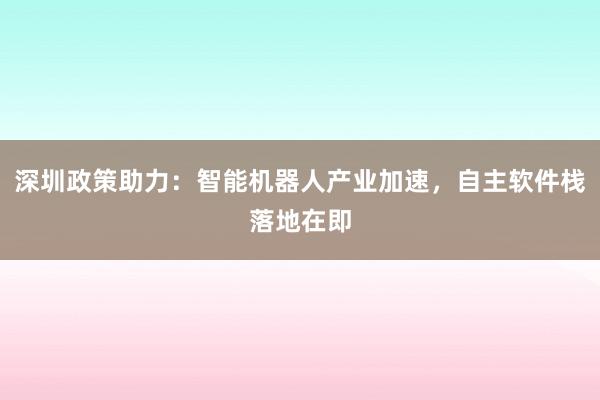 深圳政策助力：智能机器人产业加速，自主软件栈落地在即