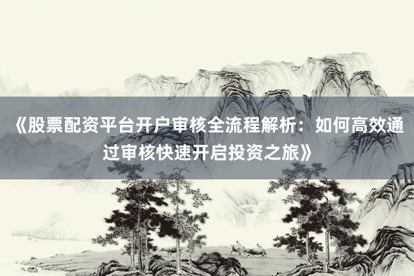 《股票配资平台开户审核全流程解析：如何高效通过审核快速开启投资之旅》