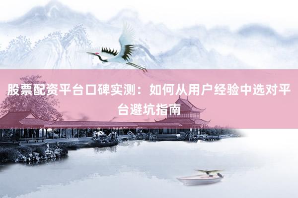 股票配资平台口碑实测：如何从用户经验中选对平台避坑指南