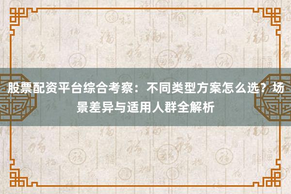股票配资平台综合考察：不同类型方案怎么选？场景差异与适用人群全解析