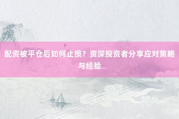配资被平仓后如何止损?资深投资者分享应对策略与经验