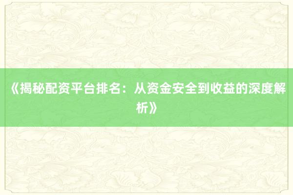《揭秘配资平台排名:从资金安全到收益的深度解析》