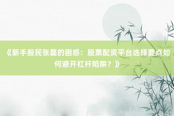 《新手股民张磊的困惑：股票配资平台选择要点如何避开杠杆陷阱？》