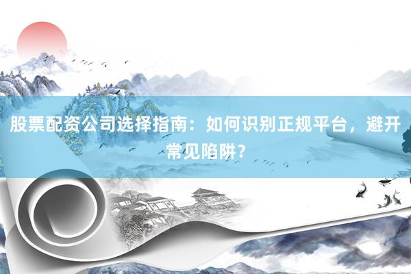股票配资公司选择指南：如何识别正规平台，避开常见陷阱？