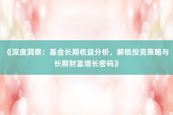 《深度洞察：基金长期收益分析，解锁投资策略与长期财富增长密码》
