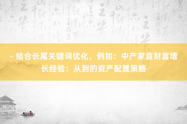 - 结合长尾关键词优化，例如：中产家庭财富增长经验：从到的资产配置策略