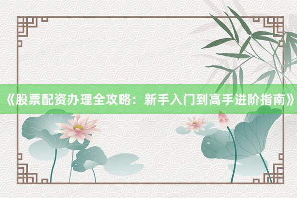《股票配资办理全攻略：新手入门到高手进阶指南》