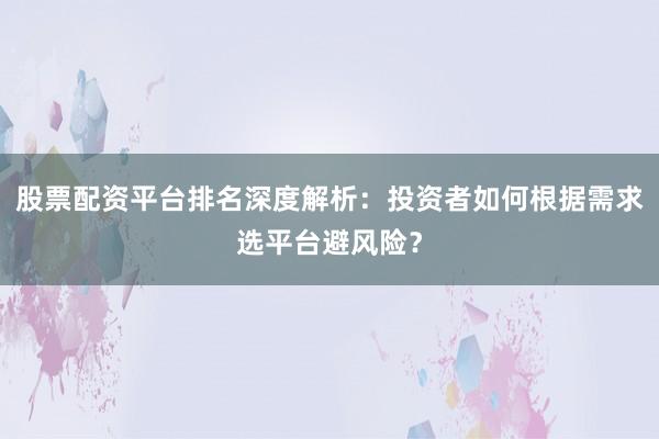 股票配资平台排名深度解析：投资者如何根据需求选平台避风险？