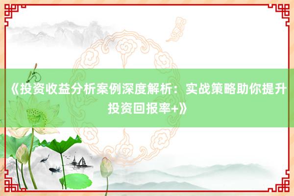 《投资收益分析案例深度解析：实战策略助你提升投资回报率+》