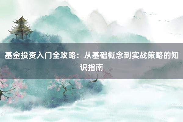 基金投资入门全攻略：从基础概念到实战策略的知识指南