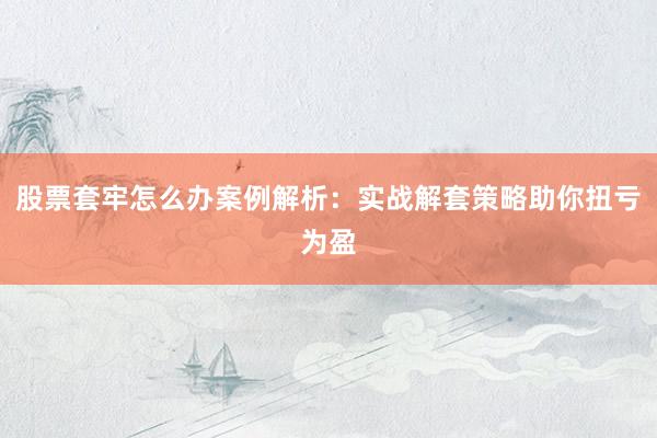 股票套牢怎么办案例解析：实战解套策略助你扭亏为盈