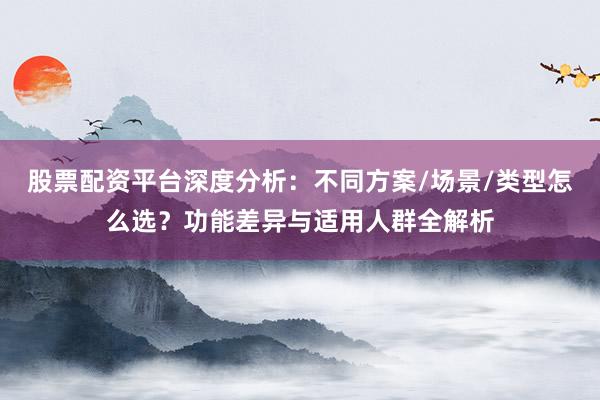 股票配资平台深度分析：不同方案/场景/类型怎么选？功能差异与适用人群全解析