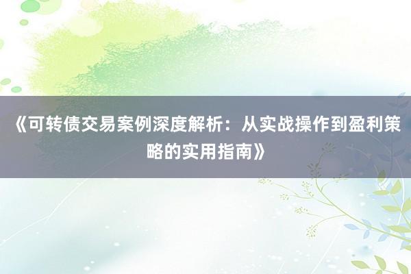 《可转债交易案例深度解析：从实战操作到盈利策略的实用指南》