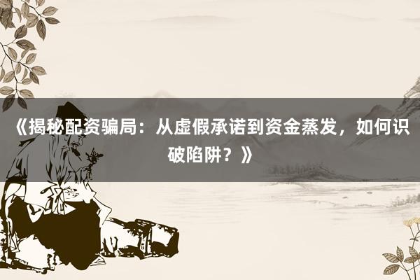 《揭秘配资骗局：从虚假承诺到资金蒸发，如何识破陷阱？》