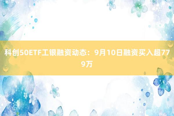 科创50ETF工银融资动态：9月10日融资买入超779万