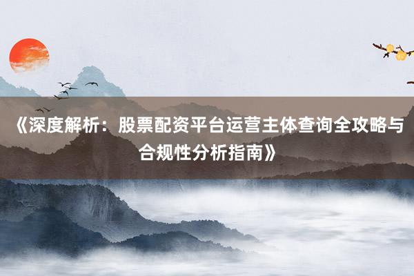 《深度解析：股票配资平台运营主体查询全攻略与合规性分析指南》