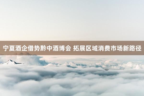 宁夏酒企借势黔中酒博会 拓展区域消费市场新路径