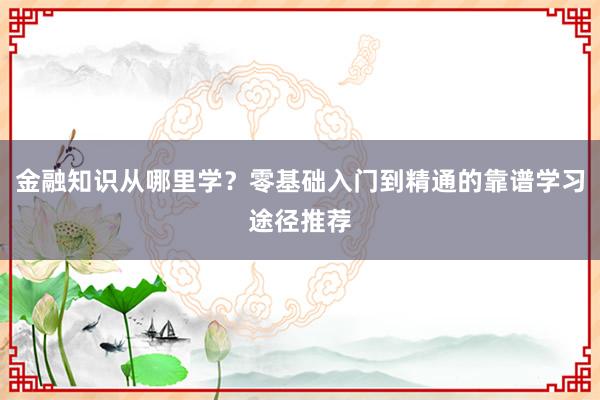 金融知识从哪里学？零基础入门到精通的靠谱学习途径推荐