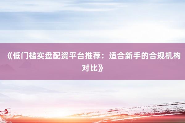 《低门槛实盘配资平台推荐：适合新手的合规机构对比》