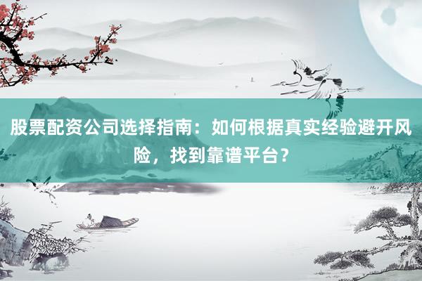 股票配资公司选择指南：如何根据真实经验避开风险，找到靠谱平台？