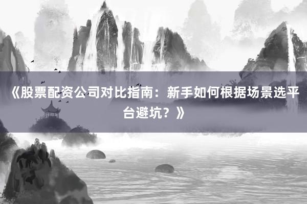 《股票配资公司对比指南：新手如何根据场景选平台避坑？》