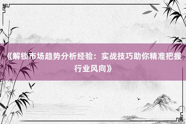 《解锁市场趋势分析经验：实战技巧助你精准把握行业风向》