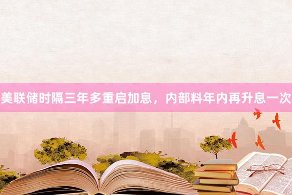 美联储时隔三年多重启加息，内部料年内再升息一次