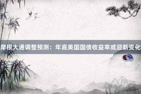 摩根大通调整预测：年底美国国债收益率或迎新变化